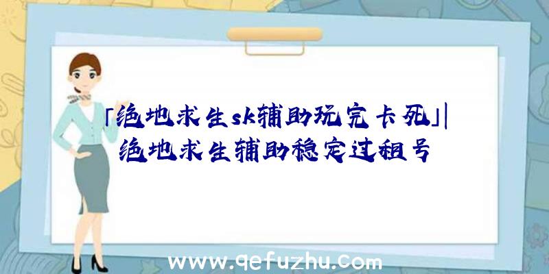 「绝地求生sk辅助玩完卡死」|绝地求生辅助稳定过租号